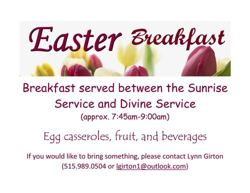 EASTER BREAKFAST: Breakfast served between the Sunrise Service and Divine Service (approx. 7:45am-9:00am). Members are providing egg casseroles, fruit, and beverages. If you would like to bring something, please contact Lynn Girton (515.989.0504 or lgirton1@outlook.com)  